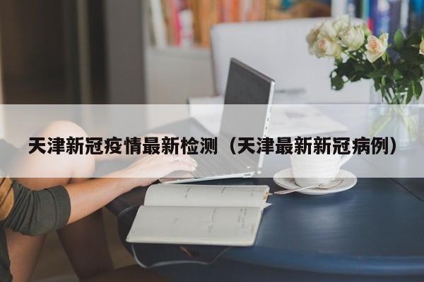 天津新冠疫情最新检测（天津最新新冠病例）