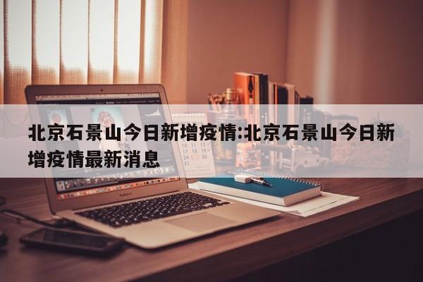 北京石景山今日新增疫情：北京石景山今日新增疫情最新消息