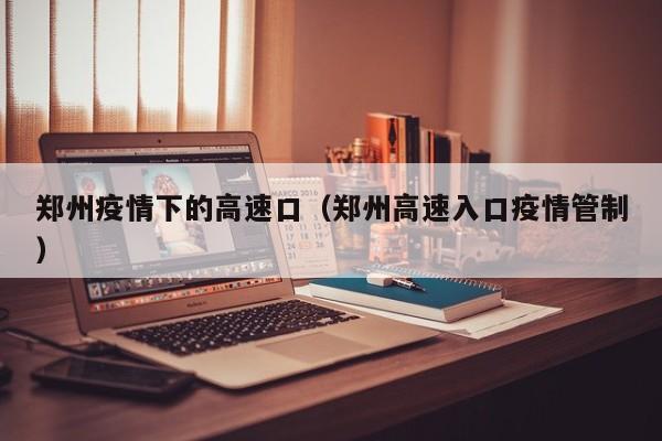 郑州疫情下的高速口（郑州高速入口疫情管制）