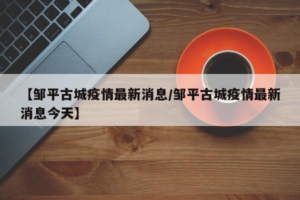 【邹平古城疫情最新消息／邹平古城疫情最新消息今天】