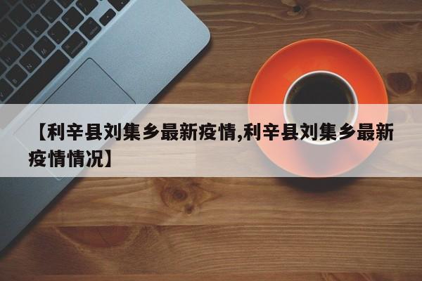 【利辛县刘集乡最新疫情,利辛县刘集乡最新疫情情况】