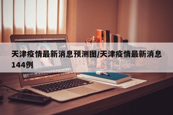 天津疫情最新消息预测图／天津疫情最新消息144例