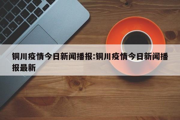 铜川疫情今日新闻播报：铜川疫情今日新闻播报最新