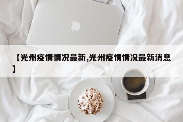 【光州疫情情况最新,光州疫情情况最新消息】