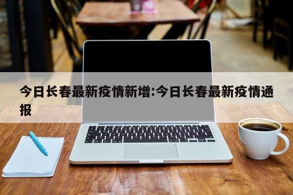 今日长春最新疫情新增：今日长春最新疫情通报