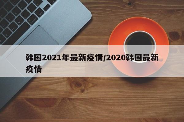 韩国2021年最新疫情／2020韩国最新疫情