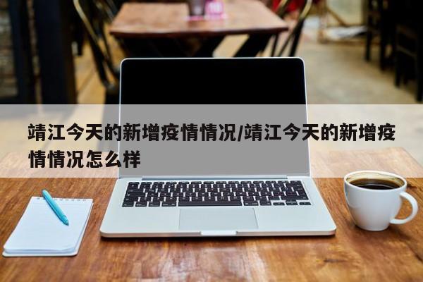 靖江今天的新增疫情情况／靖江今天的新增疫情情况怎么样