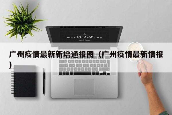 广州疫情最新新增通报图（广州疫情最新情报）