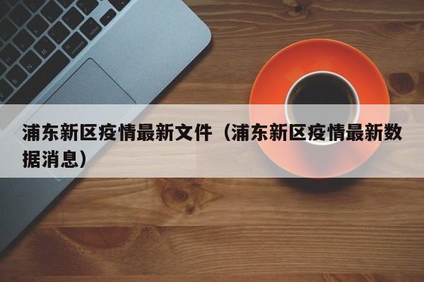 浦东新区疫情最新文件（浦东新区疫情最新数据消息）