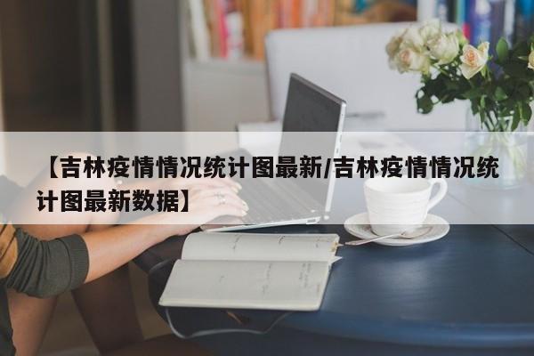 【吉林疫情情况统计图最新／吉林疫情情况统计图最新数据】