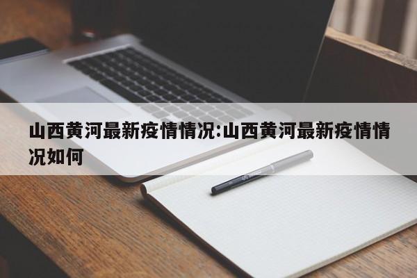 山西黄河最新疫情情况：山西黄河最新疫情情况如何