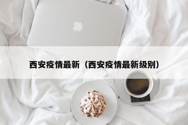 西安疫情最新（西安疫情最新级别）