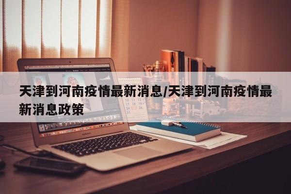 天津到河南疫情最新消息／天津到河南疫情最新消息政策
