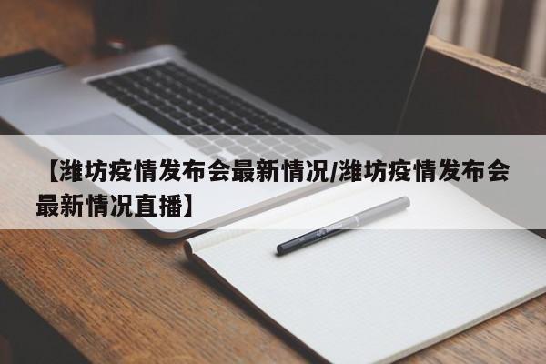 【潍坊疫情发布会最新情况／潍坊疫情发布会最新情况直播】