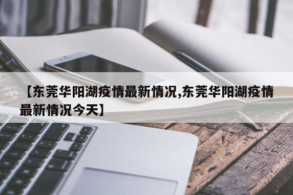 【东莞华阳湖疫情最新情况,东莞华阳湖疫情最新情况今天】