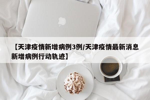 【天津疫情新增病例3例／天津疫情最新消息新增病例行动轨迹】