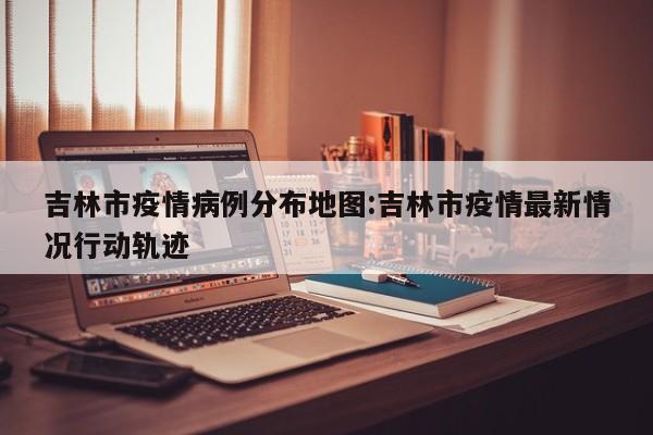 吉林市疫情病例分布地图：吉林市疫情最新情况行动轨迹
