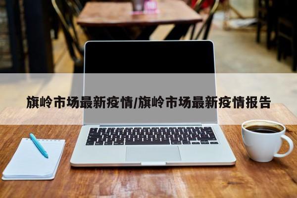 旗岭市场最新疫情／旗岭市场最新疫情报告