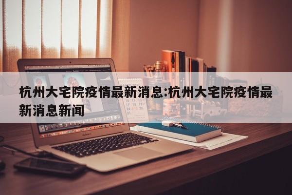 杭州大宅院疫情最新消息：杭州大宅院疫情最新消息新闻