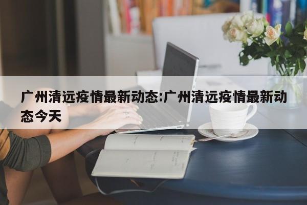 广州清远疫情最新动态：广州清远疫情最新动态今天