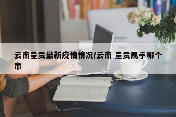 云南呈贡最新疫情情况／云南 呈贡属于哪个市
