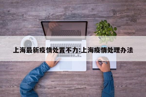 上海最新疫情处置不力：上海疫情处理办法