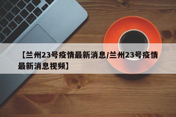 【兰州23号疫情最新消息／兰州23号疫情最新消息视频】