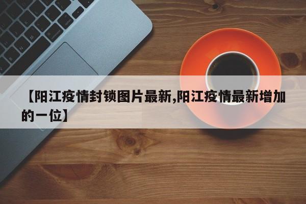 【阳江疫情封锁图片最新,阳江疫情最新增加的一位】