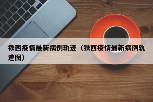 铁西疫情最新病例轨迹（铁西疫情最新病例轨迹图）