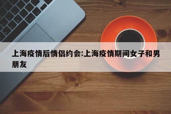 上海疫情后情侣约会：上海疫情期间女子和男朋友