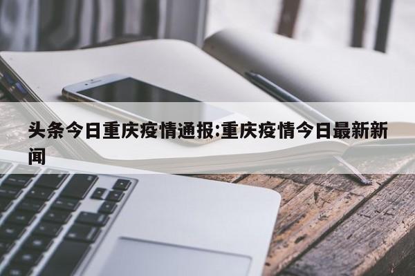 头条今日重庆疫情通报：重庆疫情今日最新新闻