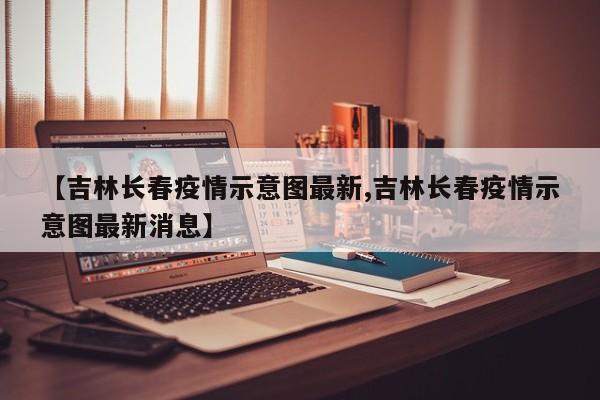 【吉林长春疫情示意图最新,吉林长春疫情示意图最新消息】