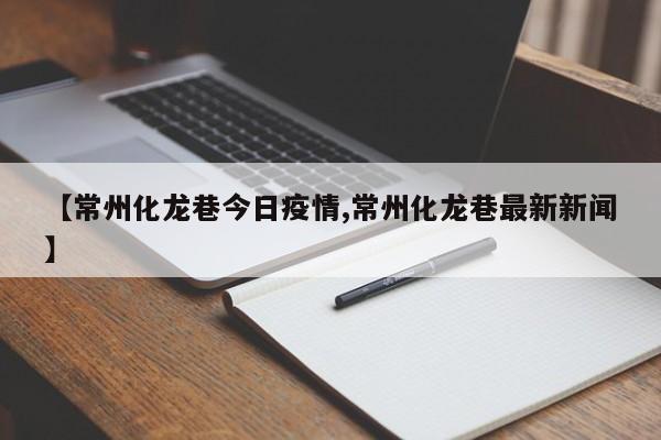 【常州化龙巷今日疫情,常州化龙巷最新新闻】
