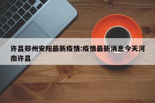许昌郑州安阳最新疫情：疫情最新消息今天河南许昌
