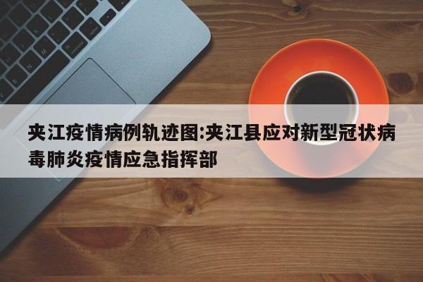 夹江疫情病例轨迹图：夹江县应对新型冠状病毒肺炎疫情应急指挥部
