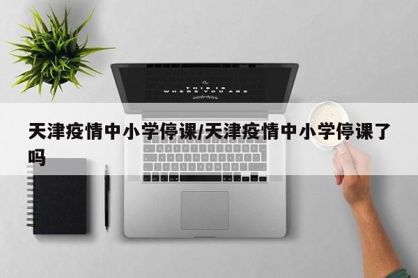 天津疫情中小学停课／天津疫情中小学停课了吗