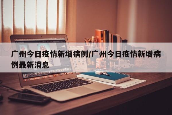 广州今日疫情新增病例／广州今日疫情新增病例最新消息