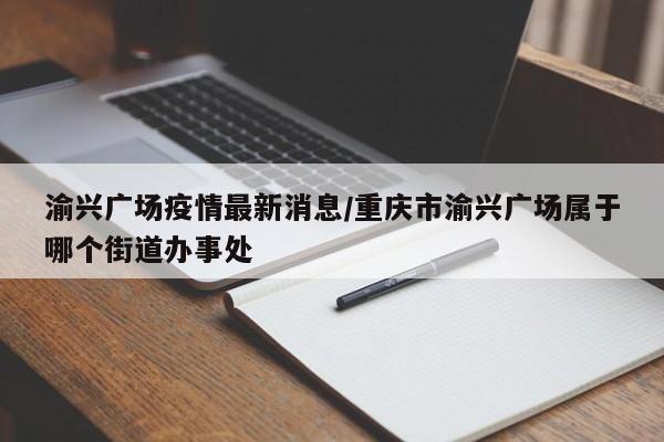 渝兴广场疫情最新消息／重庆市渝兴广场属于哪个街道办事处
