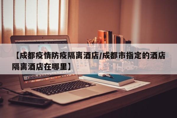 【成都疫情防疫隔离酒店／成都市指定的酒店隔离酒店在哪里】