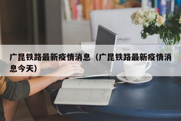 广昆铁路最新疫情消息（广昆铁路最新疫情消息今天）