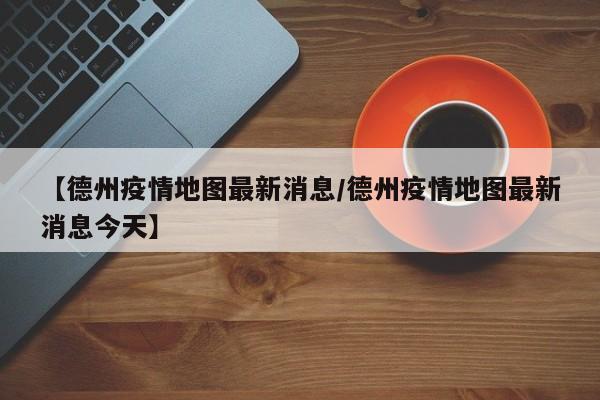 【德州疫情地图最新消息／德州疫情地图最新消息今天】