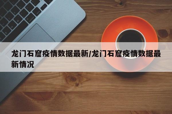 龙门石窟疫情数据最新／龙门石窟疫情数据最新情况
