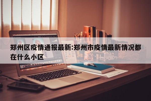 郑州区疫情通报最新：郑州市疫情最新情况都在什么小区