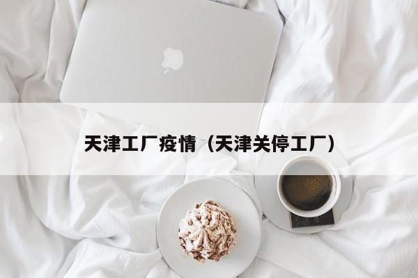 天津工厂疫情（天津关停工厂）