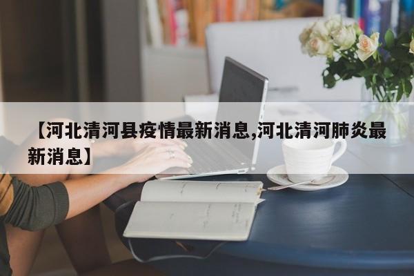 【河北清河县疫情最新消息,河北清河肺炎最新消息】