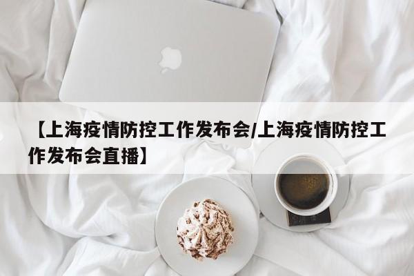 【上海疫情防控工作发布会／上海疫情防控工作发布会直播】