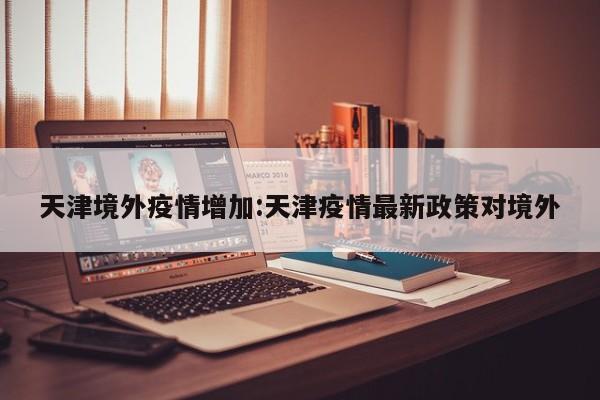 天津境外疫情增加：天津疫情最新政策对境外