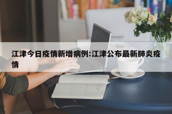 江津今日疫情新增病例：江津公布最新肺炎疫情
