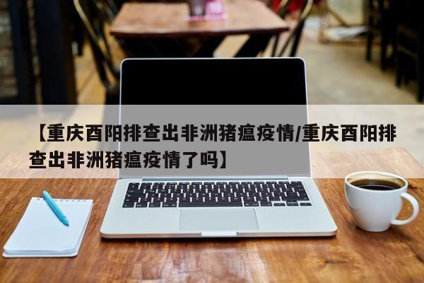 【重庆酉阳排查出非洲猪瘟疫情／重庆酉阳排查出非洲猪瘟疫情了吗】