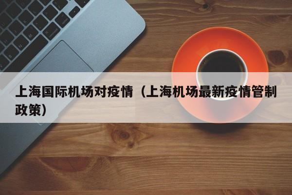 上海国际机场对疫情（上海机场最新疫情管制政策）